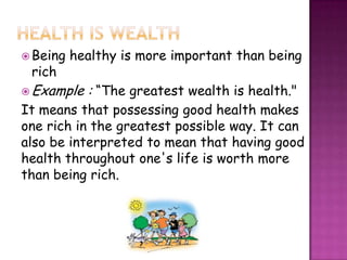  Being   healthy is more important than being
 rich
 Example   : “The greatest wealth is health."
It means that possessing good health makes
one rich in the greatest possible way. It can
also be interpreted to mean that having good
health throughout one's life is worth more
than being rich.
 