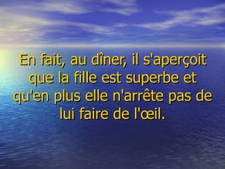   En fait, au dîner, il s'aperçoit que la fille est superbe et qu'en plus elle n'arrête pas de lui faire de l'œil.   
