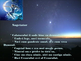 Sagetator
* Calatorului ii sade bine cu drumul.
* Unde-i lege, nu-i tocmeala.
* Nu-i cum gandeste omul, ci e cum vrea
Domnul.
* Cugetul bun e cea mai moale perna.
* Nimeni nu e profet in tara sa.
* Cine nu risca nimic, nici nu castiga nimic.
* Da-i Cezarului ce-i al Cezarului.
 