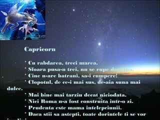 Capricorn
* Cu rabdarea, treci marea.
* Sfoara pusa-n trei, nu se rupe degraba.
* Cine n-are batrani, sa-i cumpere!
* Clopotul, de ce-i mai sus, de-aia suna mai
dulce.
* Mai bine mai tarziu decat niciodata.
* Nici Roma n-a fost construita intr-o zi.
* Prudenta este mama intelepciunii.
* Daca stii sa astepti, toate dorintele ti se vor
 
