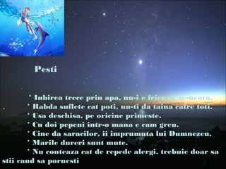 Pesti
* Iubirea trece prin apa, nu-i e frica ca se-neaca.
* Rabda suflete cat poti, nu-ti da taina catre toti.
* Usa deschisa, pe oricine primeste.
* Cu doi pepeni intr-o mana e cam greu.
* Cine da saracilor, ii imprumuta lui Dumnezeu.
* Marile dureri sunt mute.
* Nu conteaza cat de repede alergi, trebuie doar sa
stii cand sa pornesti
 