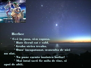 * Ce-i in gusa, si-n capusa.
* Bate fierul cat e cald.
* Graba strica treaba.
* Omu' incapatanat, n-asculta de nici
un sfat.
* Nu pune caruta inaintea boilor!
* Mai intai sa-ti fie mila de tine, si
apoi de altii.
Berbec
 