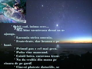 Taur
* Ochii vad, inima cere...
* Mai bine sa-ntreaca decat sa n-
ajunga.
* Lacomia strica omenia.
* Frate-frate, dar branza e pe
bani.
* Primul pas e cel mai greu.
* Pofta vine mancand.
* Cainii latra, caravana trece.
* Nu da vrabia din mana pe
cioara de pe gard!
* Cine-si plateste datoriile, se
 