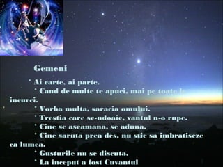 Gemeni
* Ai carte, ai parte.
* Cand de multe te apuci, mai pe toate le
incurci.
* Vorba multa, saracia omului.
* Trestia care se-ndoaie, vantul n-o rupe.
* Cine se aseamana, se aduna.
* Cine saruta prea des, nu stie sa imbratiseze
ca lumea.
* Gusturile nu se discuta.
* La inceput a fost Cuvantul
 