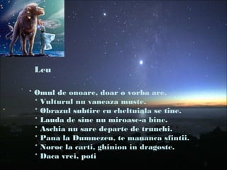 Leu
* Omul de onoare, doar o vorba are.
* Vulturul nu vaneaza muste.
* Obrazul subtire cu cheltuiala se tine.
* Lauda de sine nu miroase-a bine.
* Aschia nu sare departe de trunchi.
* Pana la Dumnezeu, te mananca sfintii.
* Noroc la carti, ghinion in dragoste.
* Daca vrei, poti
 