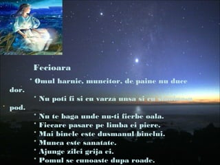 Fecioara
* Omul harnic, muncitor, de paine nu duce
dor.
* Nu poti fi si cu varza unsa si cu slanina-n
pod.
* Nu te baga unde nu-ti fierbe oala.
* Fiecare pasare pe limba ei piere.
* Mai binele este dusmanul binelui.
* Munca este sanatate.
* Ajunge zilei grija ei.
* Pomul se cunoaste dupa roade.
 