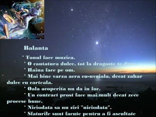 Balanta
* Tonul face muzica.
* O cautatura dulce, tot la dragoste te duce.
* Haina face pe om.
* Mai bine varza acra cu-nvoiala, decat zahar
dulce cu carteala.
* Oala acoperita nu da in foc.
* Un contract prost face mai mult decat zece
procese bune.
* Niciodata sa nu zici "niciodata".
* Sfaturile sunt facute pentru a fi ascultate
 