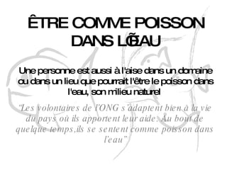 ÊTRE COMME POISSON DANS  L’EAU Une personne est aussi à l'aise dans un domaine ou dans un lieu que pourrait l'être le poisson dans l'eau, son milieu naturel   “ Les volontaires de l’ONG s’adaptent bien à la vie du pays où ils apportent leur aide. Au bout de quelque temps,ils se sentent comme poisson dans l’eau” 