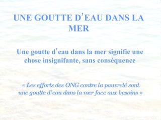 UNE GOUTTE D’EAU DANS LA MER Une goutte d’eau dans la mer signifie une chose insignifante, sans conséquence « Les efforts des ONG contre la pauvreté sont une goutte d’eau dans la mer face aux besoins » 
