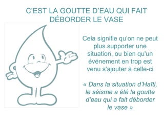 C’EST LA GOUTTE D’EAU QUI FAIT DÉBORDER LE VASE Cela signifie qu‘on ne peut plus supporter une situation, ou bien qu'un événement en trop est venu s'ajouter à celle-ci « Dans la situation d’Haïti, le séisme a été la goutte d’eau qui a fait déborder le vase » 