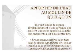 APPORTER DE L’EAU AU MOULIN DE QUELQU’UN Il  s'agit plutôt de donner involontairement à une personne qui soutient une thèse opposée à la nôtre, des arguments pour nous contredire. « Les nouveaux chiffres de la faim dans le monde ont apporté de l’eau au moulin de ceux qui disaient qu’il est impossible d’éliminer la pauvreté » 
