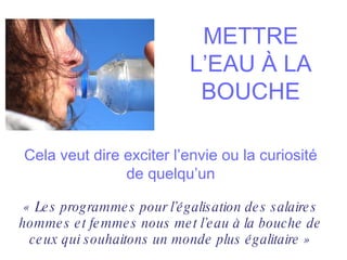 METTRE L’EAU À LA BOUCHE Cela veut dire exciter l’envie ou la curiosité de quelqu’un « Les programmes pour l’égalisation des salaires hommes et femmes nous met l’eau à la bouche de ceux qui souhaitons un monde plus égalitaire » 