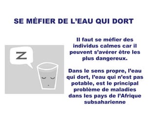 SE MÉFIER DE L’EAU QUI DORT Il faut se méfier des individus calmes car il peuvent s’avérer être les plus dangereux. Dans le sens propre, l’eau qui dort, l’eau qui n’est pas potable, est le principal problème de maladies dans les pays de l’Afrique subsaharienne 