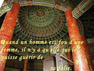 Quand un homme est fou d'une femme, il n'y a qu'elle qui le puisse guérir de sa folie.     [ Proverbe chinois ] 