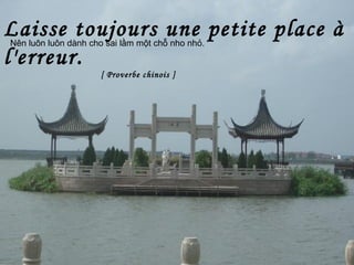 Laisse toujours une petite place à
l'erreur.
[ Proverbe chinois ]
Nên luôn luôn dành cho sai lầm một chỗ nho nhỏ.
 