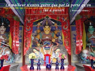 Le malheur n'entre guère que par la porte qu'on
lui a ouvert. [ Proverbe chinois ]
Hoạ chỉ có thể vào nhà qua cánh cửa người ta mở cho nó..
 