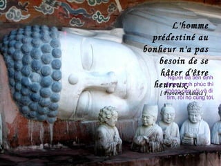 L'homme
prédestiné au
bonheur n'a pas
besoin de se
hâter d'être
heureux.
[ Proverbe chinois ]
* Người đã tiền định
được hạnh phúc thì
không cần vội vã đi
tìm, rồi nó cũng tới.
 