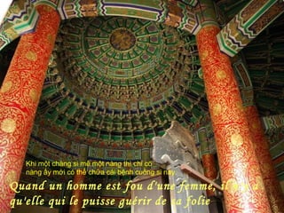 Quand un homme est fou d'une femme, il n'y a
qu'elle qui le puisse guérir de sa folie
Khi một chàng si mê một nàng thì chỉ có
nàng ấy mới có thể chữa cái bệnh cuồng si này.
 