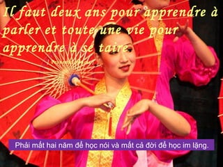 Il faut deux ans pour apprendre à
parler et toute une vie pour
apprendre à se taire.
] Proverbe chinois [
Phải mất hai năm để học nói và mất cả đời để học im lặng.
 