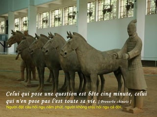 Celui qui pose une question est bête cinq minute, celui
qui n'en pose pas l'est toute sa vie. [ Proverbe chinois ]
Người đặt câu hỏi ngu năm phút, người không chịu hỏi ngu cả đời.
 