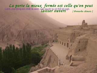 La porte la mieux fermée est celle qu'on peut
laisser ouvert [ Proverbe chinois ]
Cánh cửa đóng kín nhất là cánh cửa người ta có thể bỏ ngỏ.
 