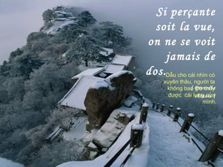 Si perçante
soit la vue,
on ne se voit
jamais de
dos.
[ Proverbe
chinois ]
Dẫu cho cái nhìn có
xuyên thâu, người ta
không bao giờ thấy
được cái lưng của
mình.
 