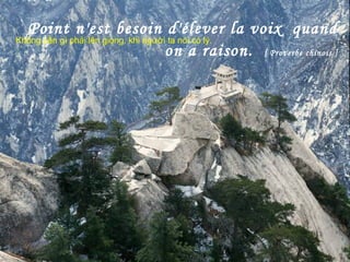 Point n'est besoin d'élever la voix quand
on a raison. [ Proverbe chinois ]
Không cần gì phải lên giọng, khi người ta nói có lý.
 