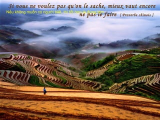 Si vous ne voulez pas qu'on le sache, mieux vaut encore
ne pas le faire [ Proverbe chinois ]
Nếu không muốn có người biết, thì tốt hơn là đừng làm
 