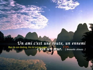 Un ami c'est une route, un ennemi
c'est un mur. [ Proverbe chinois ]
FINBạn là con đường, thù là tường ngăn.
 