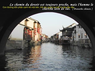 Le chemin du devoir est toujours proche, mais l'homme le
cherche loin de lui. [ Proverbe chinois ]
Con đường bổn phận cạnh kề một bên, thế mà người ta mãi tìm tận đâu đâu.
 