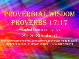 Proverbial Wisdom Proverbs 17:17 Adapted from a sermon by Steve Shepherd http://www.sermoncentral.com/sermons/proverbial-wisdom-steve-shepherd-sermon-on-growth-in-christ-72707.asp?Page=1 