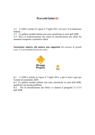 Proverbi latini (I)


A.1 L’ADN è entrato in vigore il 1 luglio 2011, ma non c’è la traduzione
italiana.
A.2 Le gallerie stradali italiane non sono classificate ai sensi dell’ADR
A.3 Non c’è armonizzazione dei criteri di classificazione dei rifiuti fra
normativa trasporto e normativa rifiuti


Insectantur minora, ubi maiora non suppetunt (In assenza di grandi
cose, ci si accontenta di piccole cose)




B.1 L’ADN è entrato in vigore il 1 luglio 2011, e già ci sono i quiz per
l’esame di consulente ADN.
B.2 Le gallerie stradali italiane non sono classificate ai sensi dell’ADR,
quindi per ora nessun problema
B.3     Per la classificazione dei rifiuti c’è almeno il paragrafo 2.1.3.5.5
dell’ADR
 