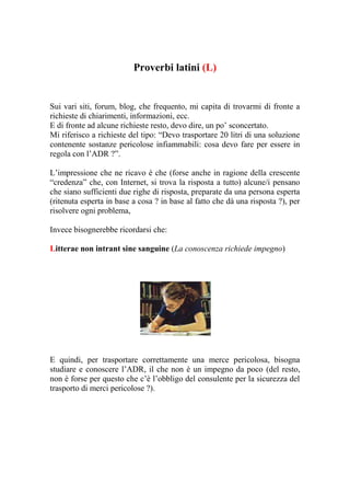 Proverbi latini (L)


Sui vari siti, forum, blog, che frequento, mi capita di trovarmi di fronte a
richieste di chiarimenti, informazioni, ecc.
E di fronte ad alcune richieste resto, devo dire, un po’ sconcertato.
Mi riferisco a richieste del tipo: “Devo trasportare 20 litri di una soluzione
contenente sostanze pericolose infiammabili: cosa devo fare per essere in
regola con l’ADR ?”.

L’impressione che ne ricavo è che (forse anche in ragione della crescente
“credenza” che, con Internet, si trova la risposta a tutto) alcune/i pensano
che siano sufficienti due righe di risposta, preparate da una persona esperta
(ritenuta esperta in base a cosa ? in base al fatto che dà una risposta ?), per
risolvere ogni problema,

Invece bisognerebbe ricordarsi che:

Litterae non intrant sine sanguine (La conoscenza richiede impegno)




E quindi, per trasportare correttamente una merce pericolosa, bisogna
studiare e conoscere l’ADR, il che non è un impegno da poco (del resto,
non è forse per questo che c’è l’obbligo del consulente per la sicurezza del
trasporto di merci pericolose ?).
 