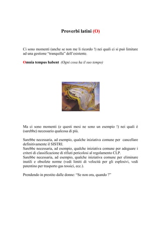 Proverbi latini (O)


Ci sono momenti (anche se non me li ricordo !) nei quali ci si può limitare
ad una gestione “tranquilla” dell’esistente.

Omnia tempus habent (Ogni cosa ha il suo tempo)




Ma ci sono momenti (e questi mesi ne sono un esempio !) nei quali è
(sarebbe) necessario qualcosa di più.

Sarebbe necessaria, ad esempio, qualche iniziativa comune per cancellare
definitivamente il SISTRI.
Sarebbe necessaria, ad esempio, qualche iniziativa comune per adeguare i
criteri di classificazione di rifiuti pericolosi al regolamento CLP.
Sarebbe necessaria, ad esempio, qualche iniziativa comune per eliminare
inutili e obsolete norme (vedi limiti di velocità per gli esplosivi, vedi
patentino per trasporto gas tossici, ecc.).

Prendendo in prestito dalle donne: “Se non ora, quando ?”
 