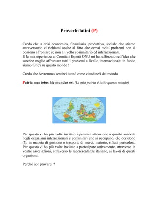 Proverbi latini (P)

Credo che la crisi economica, finanziaria, produttiva, sociale, che stiamo
attraversando ci richiami anche al fatto che ormai molti problemi non si
possono affrontare se non a livello comunitario ed internazionale.
E la mia esperienza ai Comitati Esperti ONU mi ha rafforzato nell’idea che
sarebbe meglio affrontare tutti i problemi a livello internazionale: in fondo
siamo tutte/i su questo mondo !

Credo che dovremmo sentirci tutte/i come cittadine/i del mondo.

Patria mea totus hic mundus est (La mia patria è tutto questo mondo)




Per questo vi ho più volte invitato a prestare attenzione a quanto succede
negli organismi internazionali e comunitari che si occupano, che decidono
(!), in materia di gestione e trasporto di merci, materie, rifiuti, pericolosi.
Per questo vi ho più volte invitato a partecipare attivamente, attraverso le
vostre associazioni, attraverso le rappresentanze italiane, ai lavori di questi
organismi.

Perché non provarci ?
 