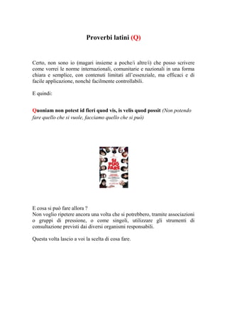 Proverbi latini (Q)


Certo, non sono io (magari insieme a poche/i altre/i) che posso scrivere
come vorrei le norme internazionali, comunitarie e nazionali in una forma
chiara e semplice, con contenuti limitati all’essenziale, ma efficaci e di
facile applicazione, nonché facilmente controllabili.

E quindi:


Quoniam non potest id fieri quod vis, is velis quod possit (Non potendo
fare quello che si vuole, facciamo quello che si può)




E cosa si può fare allora ?
Non voglio ripetere ancora una volta che si potrebbero, tramite associazioni
o gruppi di pressione, o come singoli, utilizzare gli strumenti di
consultazione previsti dai diversi organismi responsabili.

Questa volta lascio a voi la scelta di cosa fare.
 