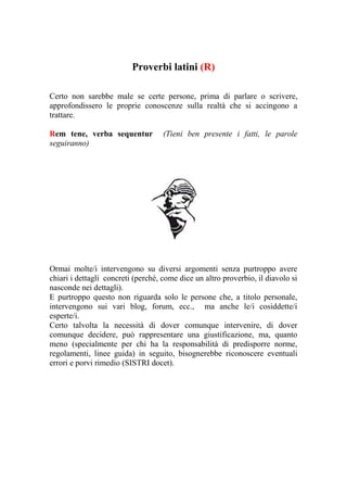 Proverbi latini (R)

Certo non sarebbe male se certe persone, prima di parlare o scrivere,
approfondissero le proprie conoscenze sulla realtà che si accingono a
trattare.

Rem tene, verba sequentur           (Tieni ben presente i fatti, le parole
seguiranno)




Ormai molte/i intervengono su diversi argomenti senza purtroppo avere
chiari i dettagli concreti (perché, come dice un altro proverbio, il diavolo si
nasconde nei dettagli).
E purtroppo questo non riguarda solo le persone che, a titolo personale,
intervengono sui vari blog, forum, ecc., ma anche le/i cosiddette/i
esperte/i.
Certo talvolta la necessità di dover comunque intervenire, di dover
comunque decidere, può rappresentare una giustificazione, ma, quanto
meno (specialmente per chi ha la responsabilità di predisporre norme,
regolamenti, linee guida) in seguito, bisognerebbe riconoscere eventuali
errori e porvi rimedio (SISTRI docet).
 