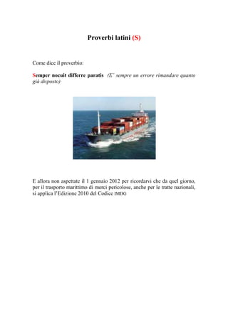Proverbi latini (S)


Come dice il proverbio:

Semper nocuit differre paratis (E’ sempre un errore rimandare quanto
già disposto)




E allora non aspettate il 1 gennaio 2012 per ricordarvi che da quel giorno,
per il trasporto marittimo di merci pericolose, anche per le tratte nazionali,
si applica l’Edizione 2010 del Codice IMDG
 