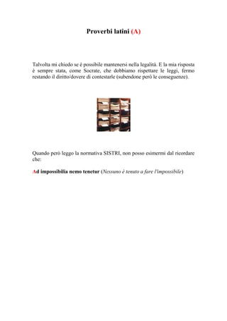 Proverbi latini (A)



Talvolta mi chiedo se è possibile mantenersi nella legalità. E la mia risposta
è sempre stata, come Socrate, che dobbiamo rispettare le leggi, fermo
restando il diritto/dovere di contestarle (subendone però le conseguenze).




Quando però leggo la normativa SISTRI, non posso esimermi dal ricordare
che:

Ad impossibilia nemo tenetur (Nessuno è tenuto a fare l'impossibile)
 