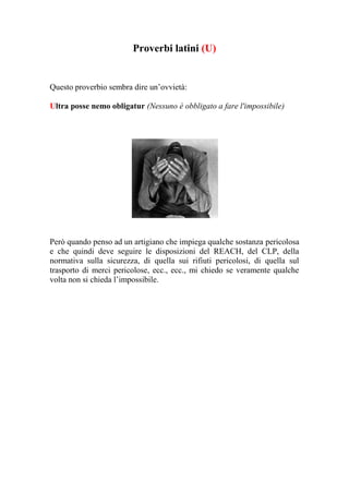 Proverbi latini (U)


Questo proverbio sembra dire un’ovvietà:

Ultra posse nemo obligatur (Nessuno è obbligato a fare l'impossibile)




Però quando penso ad un artigiano che impiega qualche sostanza pericolosa
e che quindi deve seguire le disposizioni del REACH, del CLP, della
normativa sulla sicurezza, di quella sui rifiuti pericolosi, di quella sul
trasporto di merci pericolose, ecc., ecc., mi chiedo se veramente qualche
volta non si chieda l’impossibile.
 