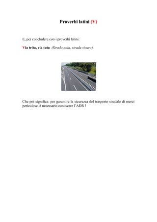 Proverbi latini (V)


E, per concludere con i proverbi latini:

Via trita, via tuta (Strada nota, strada sicura)




Che poi significa: per garantire la sicurezza del trasporto stradale di merci
pericolose, è necessario conoscere l’ADR !
 