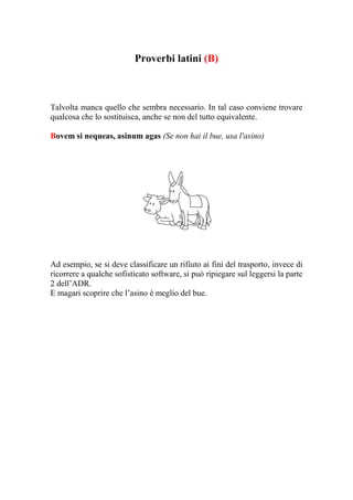 Proverbi latini (B)



Talvolta manca quello che sembra necessario. In tal caso conviene trovare
qualcosa che lo sostituisca, anche se non del tutto equivalente.

Bovem si nequeas, asinum agas (Se non hai il bue, usa l'asino)




Ad esempio, se si deve classificare un rifiuto ai fini del trasporto, invece di
ricorrere a qualche sofisticato software, si può ripiegare sul leggersi la parte
2 dell’ADR.
E magari scoprire che l’asino è meglio del bue.
 