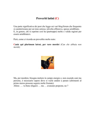 Proverbi latini (C)

Una parte significativa dei post che leggo sui vari blog/forum che frequento
si caratterizzano per un tono astioso, talvolta offensivo, spesso arrabbiato.
E, in genere, chi si esprime così ha (purtroppo) molte e valide ragioni per
essere arrabbiata/o.

Però, come ci ricorda un proverbio molto noto:

Canis qui plurimum latrat, per raro mordet (Can che abbaia non
morde)




Ma, per mordere, bisogna mettere in campo energie e, non essendo cani ma
persone, è necessario sapere dove si vuole andare a parare (altrimenti al
primo morso possono seguire molte frustate).
Allora … va bene sfogarsi … ma … avanzare proposte, no ?
 