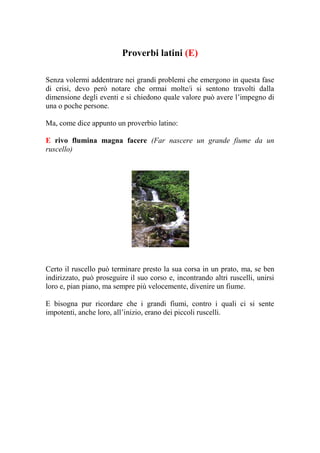 Proverbi latini (E)

Senza volermi addentrare nei grandi problemi che emergono in questa fase
di crisi, devo però notare che ormai molte/i si sentono travolti dalla
dimensione degli eventi e si chiedono quale valore può avere l’impegno di
una o poche persone.

Ma, come dice appunto un proverbio latino:

E rivo flumina magna facere (Far nascere un grande fiume da un
ruscello)




Certo il ruscello può terminare presto la sua corsa in un prato, ma, se ben
indirizzato, può proseguire il suo corso e, incontrando altri ruscelli, unirsi
loro e, pian piano, ma sempre più velocemente, divenire un fiume.

E bisogna pur ricordare che i grandi fiumi, contro i quali ci si sente
impotenti, anche loro, all’inizio, erano dei piccoli ruscelli.
 