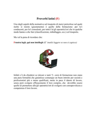 Proverbi latini (F)
Uno degli aspetti della normativa sul trasporto di merci pericolose sul quale
molto si insiste (giustamente) è quello della formazione: per le/i
conducenti, per le/i consulenti, per tutte/i le/gli operatrici/ori che in qualche
modo hanno a che fare (classificazione, imballaggio, ecc.) col trasporto.

Ma val la pena di ricordare che:

Frustra legit, qui non intellegit (E’ inutile leggere se non si capisce)




Infatti c’è da chiedersi se (alcuni o tanti ?) corsi di formazione non siano
una pura formalità che garantisce comunque un buon introito per società e
professionisti più o meno qualificati, mette in pace il datore di lavoro,
senza però svolgere efficacemente il loro compito, che dovrebbe essere
quello di permettere alle/gli operatrici/ori di svolgere con consapevolezza e
competenza il loro lavoro.
 