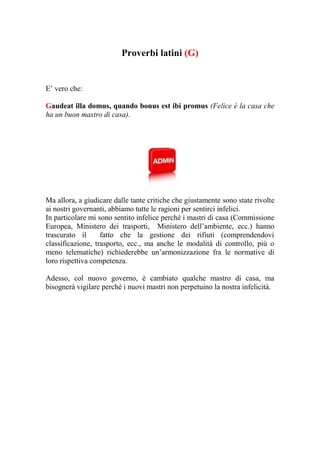 Proverbi latini (G)


E’ vero che:

Gaudeat illa domus, quando bonus est ibi promus (Felice è la casa che
ha un buon mastro di casa).




Ma allora, a giudicare dalle tante critiche che giustamente sono state rivolte
ai nostri governanti, abbiamo tutte le ragioni per sentirci infelici.
In particolare mi sono sentito infelice perché i mastri di casa (Commissione
Europea, Ministero dei trasporti, Ministero dell’ambiente, ecc.) hanno
trascurato il      fatto che la gestione dei rifiuti (comprendendovi
classificazione, trasporto, ecc., ma anche le modalità di controllo, più o
meno telematiche) richiederebbe un’armonizzazione fra le normative di
loro rispettiva competenza.

Adesso, col nuovo governo, è cambiato qualche mastro di casa, ma
bisognerà vigilare perché i nuovi mastri non perpetuino la nostra infelicità.
 