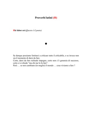 Proverbi latini (H)



Hic labor est (Questo è il punto)




                                     .
Se dunque possiamo limitarci a criticare tutto il criticabile, o se invece non
sia il momento di darsi da fare.
Certo, darsi da fare richiede impegno, certo non c’è garanzia di successo,
certo ci si chiede “ma chi me lo fa fare”.
Però … se non cambiano (in meglio) il mondo … cosa viviamo a fare ?
 