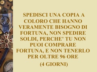 SPEDISCI UNA COPIA A COLORO CHE HANNO VERAMENTE BISOGNO DI FORTUNA, NON SPEDIRE SOLDI, PERCHE’ TU NON PUOI COMPRARE FORTUNA, E NON TENERLO PER OLTRE 96 ORE   (4 GIORNI) 