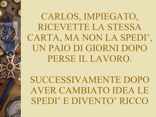 CARLOS, IMPIEGATO, RICEVETTE LA STESSA CARTA, MA NON LA SPEDI’, UN PAIO DI GIORNI DOPO PERSE IL LAVORO. SUCCESSIVAMENTE DOPO AVER CAMBIATO IDEA LE SPEDI’ E DIVENTO’ RICCO 