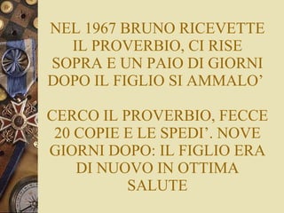 NEL 1967 BRUNO RICEVETTE IL PROVERBIO, CI RISE SOPRA E UN PAIO DI GIORNI DOPO IL FIGLIO SI AMMALO’  CERCO IL PROVERBIO, FECCE 20 COPIE E LE SPEDI’. NOVE GIORNI DOPO: IL FIGLIO ERA DI NUOVO IN OTTIMA SALUTE 